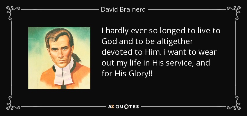 I hardly ever so longed to live to God and to be altigether devoted to Him. i want to wear out my life in His service, and for His Glory!! - David Brainerd
