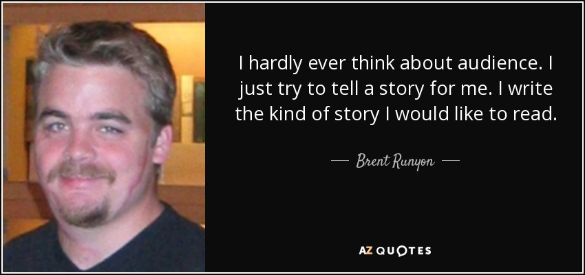I hardly ever think about audience. I just try to tell a story for me. I write the kind of story I would like to read. - Brent Runyon