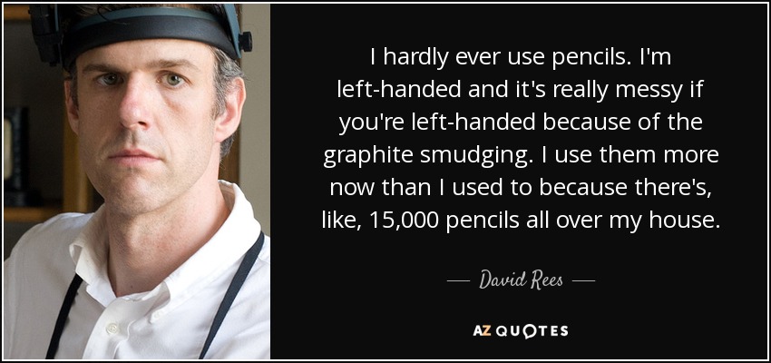 I hardly ever use pencils. I'm left-handed and it's really messy if you're left-handed because of the graphite smudging. I use them more now than I used to because there's, like, 15,000 pencils all over my house. - David Rees