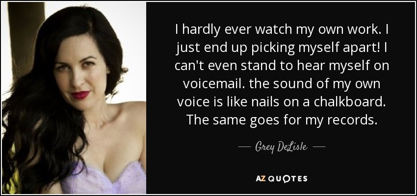 I hardly ever watch my own work. I just end up picking myself apart! I can't even stand to hear myself on voicemail. the sound of my own voice is like nails on a chalkboard. The same goes for my records. - Grey DeLisle
