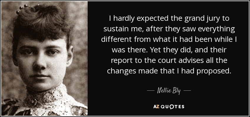 I hardly expected the grand jury to sustain me, after they saw everything different from what it had been while I was there. Yet they did, and their report to the court advises all the changes made that I had proposed. - Nellie Bly