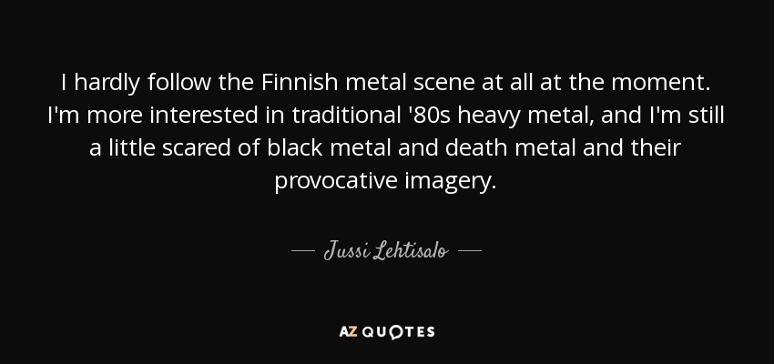 I hardly follow the Finnish metal scene at all at the moment. I'm more interested in traditional '80s heavy metal, and I'm still a little scared of black metal and death metal and their provocative imagery. - Jussi Lehtisalo
