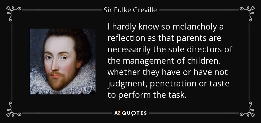 I hardly know so melancholy a reflection as that parents are necessarily the sole directors of the management of children, whether they have or have not judgment, penetration or taste to perform the task. - Sir Fulke Greville