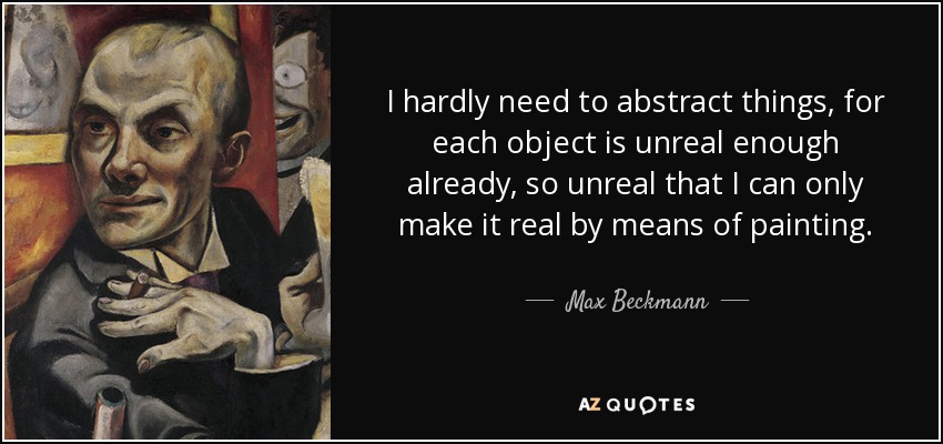 I hardly need to abstract things, for each object is unreal enough already, so unreal that I can only make it real by means of painting. - Max Beckmann