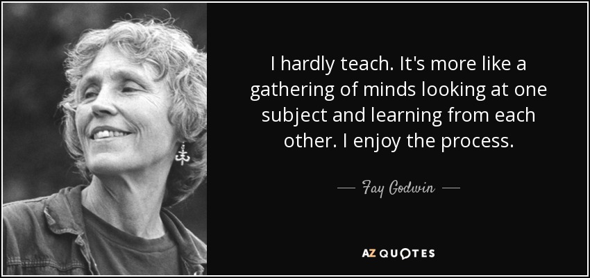 I hardly teach. It's more like a gathering of minds looking at one subject and learning from each other. I enjoy the process. - Fay Godwin