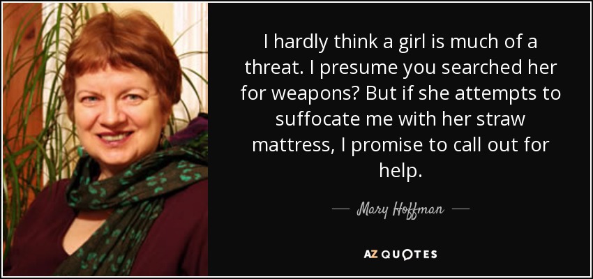 I hardly think a girl is much of a threat. I presume you searched her for weapons? But if she attempts to suffocate me with her straw mattress, I promise to call out for help. - Mary Hoffman