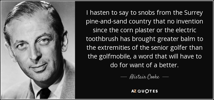 I hasten to say to snobs from the Surrey pine-and-sand country that no invention since the corn plaster or the electric toothbrush has brought greater balm to the extremities of the senior golfer than the golfmobile, a word that will have to do for want of a better. - Alistair Cooke
