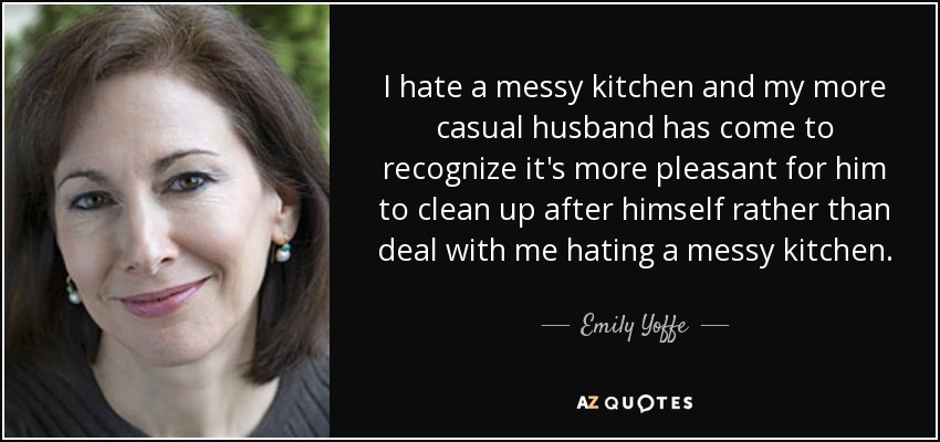 I hate a messy kitchen and my more casual husband has come to recognize it's more pleasant for him to clean up after himself rather than deal with me hating a messy kitchen. - Emily Yoffe