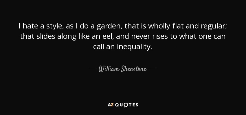 I hate a style, as I do a garden, that is wholly flat and regular; that slides along like an eel, and never rises to what one can call an inequality. - William Shenstone