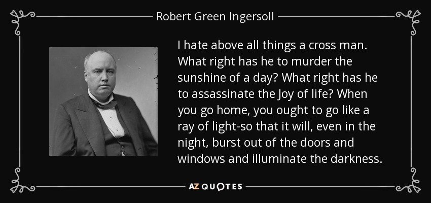 I hate above all things a cross man. What right has he to murder the sunshine of a day? What right has he to assassinate the Joy of life? When you go home, you ought to go like a ray of light-so that it will, even in the night, burst out of the doors and windows and illuminate the darkness. - Robert Green Ingersoll