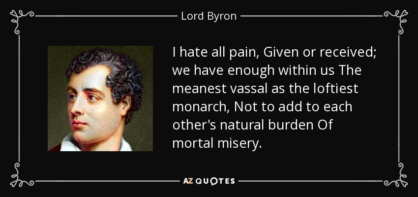 I hate all pain, Given or received; we have enough within us The meanest vassal as the loftiest monarch, Not to add to each other's natural burden Of mortal misery. - Lord Byron