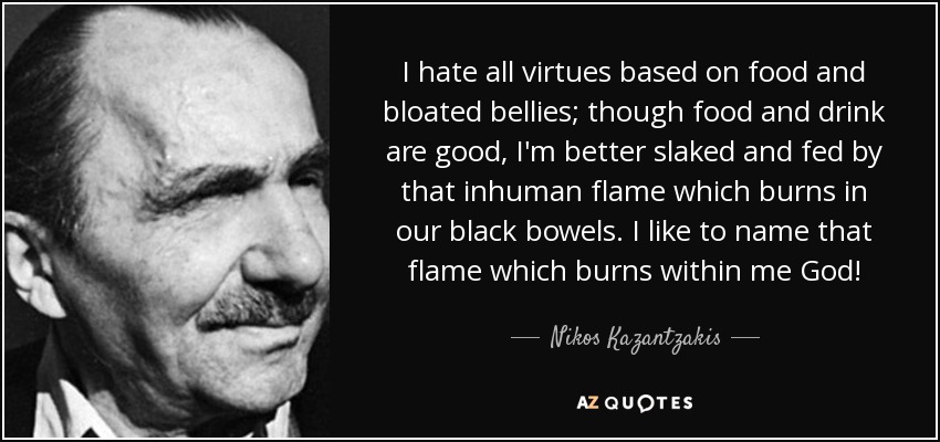 I hate all virtues based on food and bloated bellies; though food and drink are good, I'm better slaked and fed by that inhuman flame which burns in our black bowels. I like to name that flame which burns within me God! - Nikos Kazantzakis