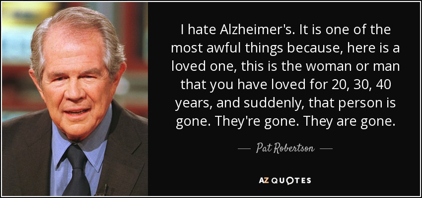 I hate Alzheimer's. It is one of the most awful things because, here is a loved one, this is the woman or man that you have loved for 20, 30, 40 years, and suddenly, that person is gone. They're gone. They are gone. - Pat Robertson