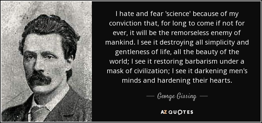 I hate and fear 'science' because of my conviction that, for long to come if not for ever, it will be the remorseless enemy of mankind. I see it destroying all simplicity and gentleness of life, all the beauty of the world; I see it restoring barbarism under a mask of civilization; I see it darkening men's minds and hardening their hearts. - George Gissing