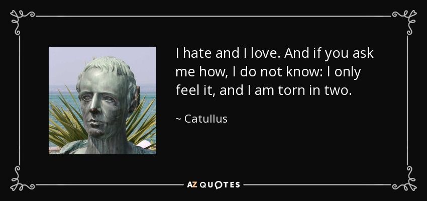 I hate and I love. And if you ask me how, I do not know: I only feel it, and I am torn in two. - Catullus
