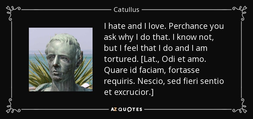 I hate and I love. Perchance you ask why I do that. I know not, but I feel that I do and I am tortured. [Lat., Odi et amo. Quare id faciam, fortasse requiris. Nescio, sed fieri sentio et excrucior.] - Catullus
