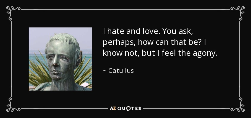 I hate and love. You ask, perhaps, how can that be? I know not, but I feel the agony. - Catullus