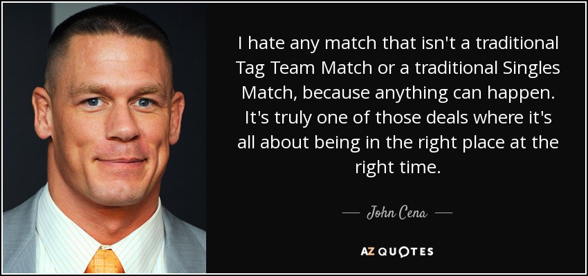 I hate any match that isn't a traditional Tag Team Match or a traditional Singles Match, because anything can happen. It's truly one of those deals where it's all about being in the right place at the right time. - John Cena