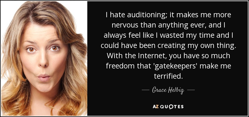 I hate auditioning; it makes me more nervous than anything ever, and I always feel like I wasted my time and I could have been creating my own thing. With the Internet, you have so much freedom that 'gatekeepers' make me terrified. - Grace Helbig