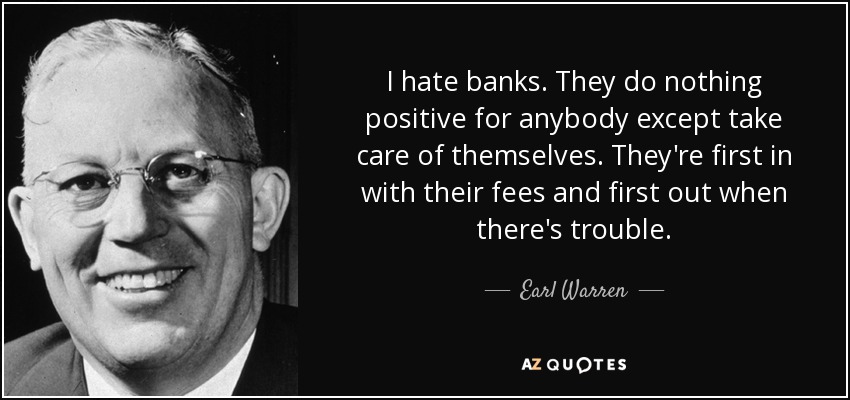I hate banks. They do nothing positive for anybody except take care of themselves. They're first in with their fees and first out when there's trouble. - Earl Warren
