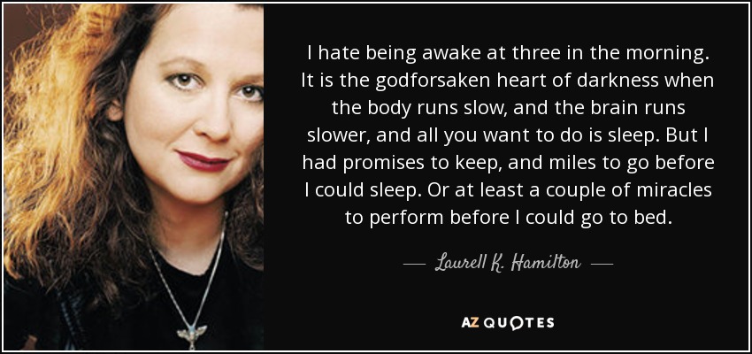 I hate being awake at three in the morning. It is the godforsaken heart of darkness when the body runs slow, and the brain runs slower, and all you want to do is sleep. But I had promises to keep, and miles to go before I could sleep. Or at least a couple of miracles to perform before I could go to bed. - Laurell K. Hamilton