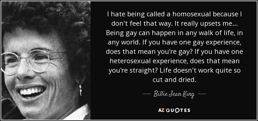 I hate being called a homosexual because I don't feel that way. It really upsets me ... Being gay can happen in any walk of life, in any world. If you have one gay experience, does that mean you're gay? If you have one heterosexual experience, does that mean you're straight? Life doesn't work quite so cut and dried. - Billie Jean King