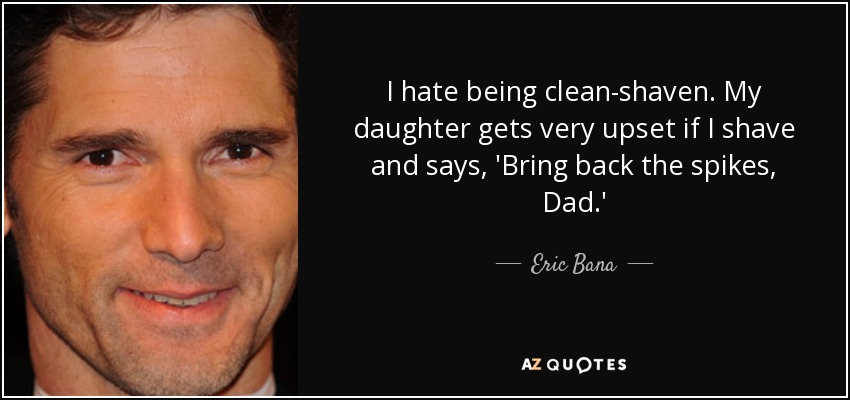 I hate being clean-shaven. My daughter gets very upset if I shave and says, 'Bring back the spikes, Dad.' - Eric Bana