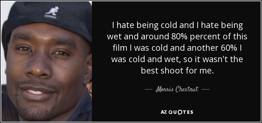 I hate being cold and I hate being wet and around 80% percent of this film I was cold and another 60% I was cold and wet, so it wasn't the best shoot for me. - Morris Chestnut