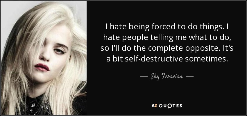 I hate being forced to do things. I hate people telling me what to do, so I'll do the complete opposite. It's a bit self-destructive sometimes. - Sky Ferreira