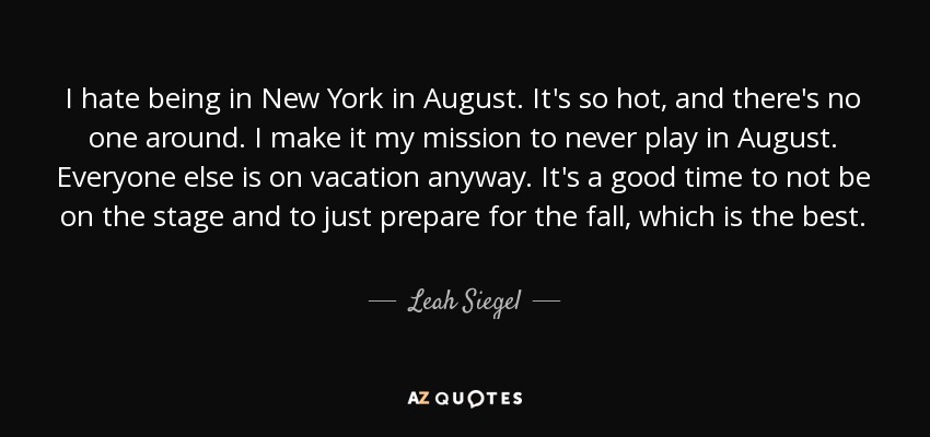 I hate being in New York in August. It's so hot, and there's no one around. I make it my mission to never play in August. Everyone else is on vacation anyway. It's a good time to not be on the stage and to just prepare for the fall, which is the best. - Leah Siegel