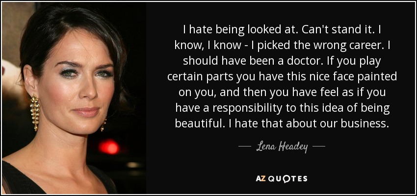 I hate being looked at. Can't stand it. I know, I know - I picked the wrong career. I should have been a doctor. If you play certain parts you have this nice face painted on you, and then you have feel as if you have a responsibility to this idea of being beautiful. I hate that about our business. - Lena Headey