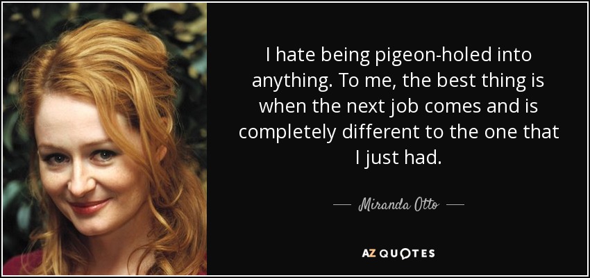 I hate being pigeon-holed into anything. To me, the best thing is when the next job comes and is completely different to the one that I just had. - Miranda Otto