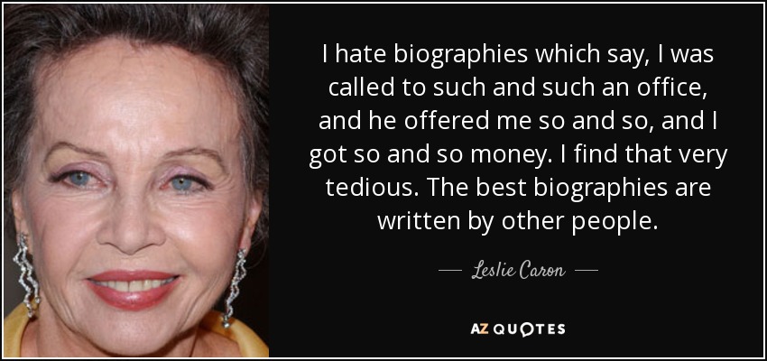 I hate biographies which say, I was called to such and such an office, and he offered me so and so, and I got so and so money. I find that very tedious. The best biographies are written by other people. - Leslie Caron