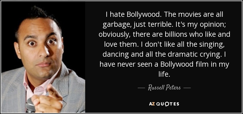 I hate Bollywood. The movies are all garbage, just terrible. It's my opinion; obviously, there are billions who like and love them. I don't like all the singing, dancing and all the dramatic crying. I have never seen a Bollywood film in my life. - Russell Peters