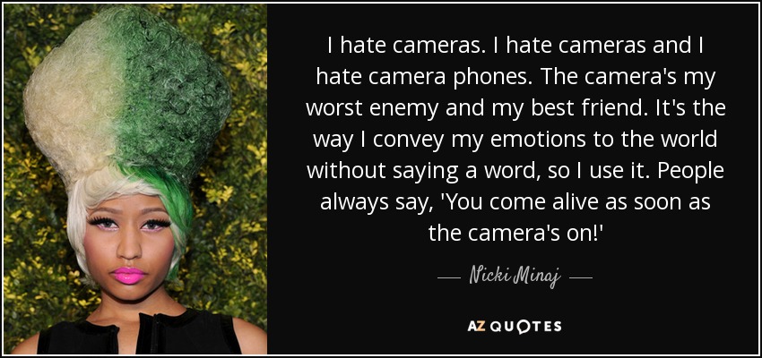 I hate cameras. I hate cameras and I hate camera phones. The camera's my worst enemy and my best friend. It's the way I convey my emotions to the world without saying a word, so I use it. People always say, 'You come alive as soon as the camera's on!' - Nicki Minaj