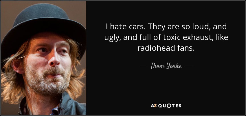 I hate cars. They are so loud, and ugly, and full of toxic exhaust, like radiohead fans. - Thom Yorke