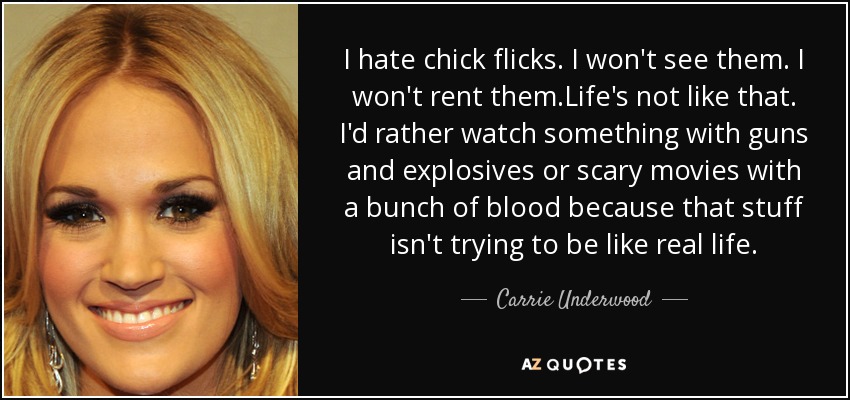 I hate chick flicks. I won't see them. I won't rent them.Life's not like that. I'd rather watch something with guns and explosives or scary movies with a bunch of blood because that stuff isn't trying to be like real life. - Carrie Underwood