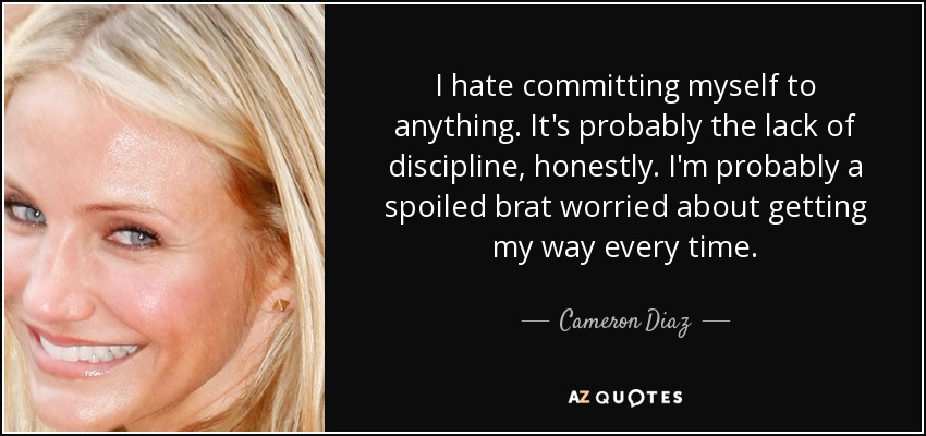 I hate committing myself to anything. It's probably the lack of discipline, honestly. I'm probably a spoiled brat worried about getting my way every time. - Cameron Diaz