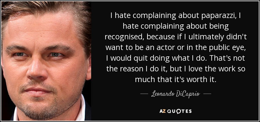 I hate complaining about paparazzi, I hate complaining about being recognised, because if I ultimately didn't want to be an actor or in the public eye, I would quit doing what I do. That's not the reason I do it, but I love the work so much that it's worth it. - Leonardo DiCaprio