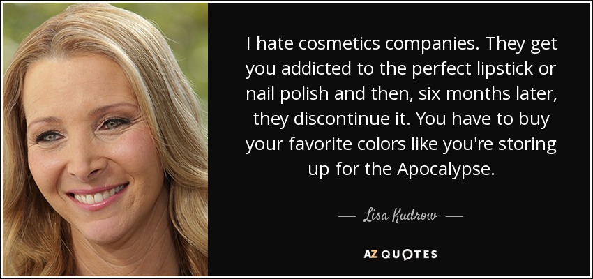 I hate cosmetics companies. They get you addicted to the perfect lipstick or nail polish and then, six months later, they discontinue it. You have to buy your favorite colors like you're storing up for the Apocalypse. - Lisa Kudrow