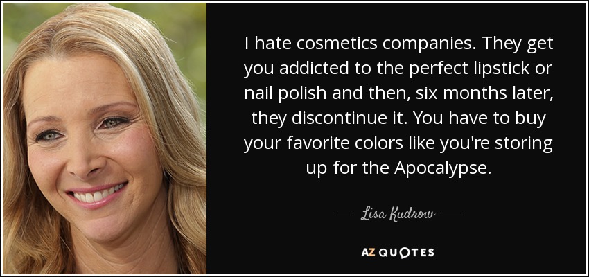 I hate cosmetics companies. They get you addicted to the perfect lipstick or nail polish and then, six months later, they discontinue it. You have to buy your favorite colors like you're storing up for the Apocalypse. - Lisa Kudrow