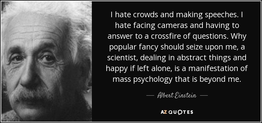 I hate crowds and making speeches. I hate facing cameras and having to answer to a crossfire of questions. Why popular fancy should seize upon me, a scientist, dealing in abstract things and happy if left alone, is a manifestation of mass psychology that is beyond me. - Albert Einstein
