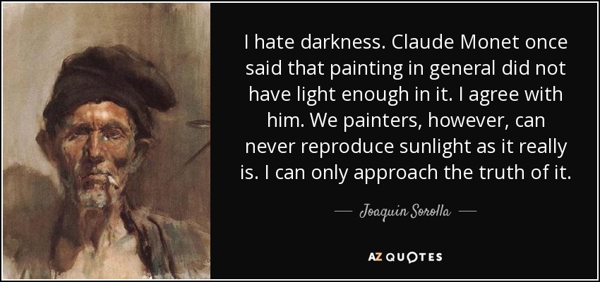 I hate darkness. Claude Monet once said that painting in general did not have light enough in it. I agree with him. We painters, however, can never reproduce sunlight as it really is. I can only approach the truth of it. - Joaquin Sorolla