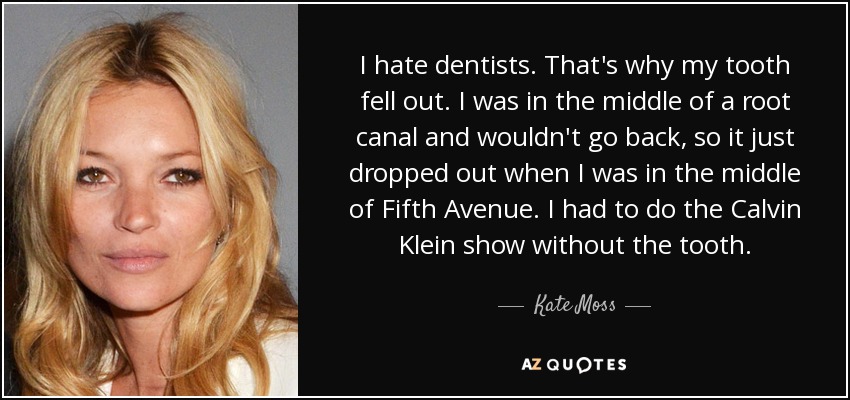 I hate dentists. That's why my tooth fell out. I was in the middle of a root canal and wouldn't go back, so it just dropped out when I was in the middle of Fifth Avenue. I had to do the Calvin Klein show without the tooth. - Kate Moss