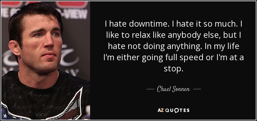 I hate downtime. I hate it so much. I like to relax like anybody else, but I hate not doing anything. In my life I'm either going full speed or I'm at a stop. - Chael Sonnen