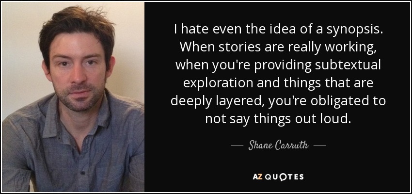 I hate even the idea of a synopsis. When stories are really working, when you're providing subtextual exploration and things that are deeply layered, you're obligated to not say things out loud. - Shane Carruth