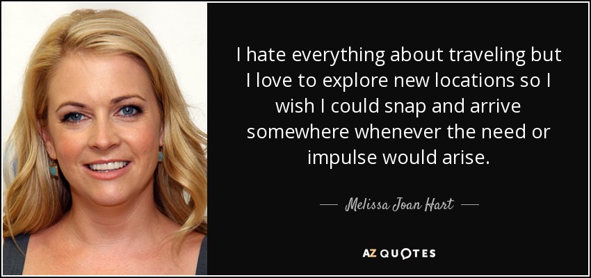 I hate everything about traveling but I love to explore new locations so I wish I could snap and arrive somewhere whenever the need or impulse would arise. - Melissa Joan Hart