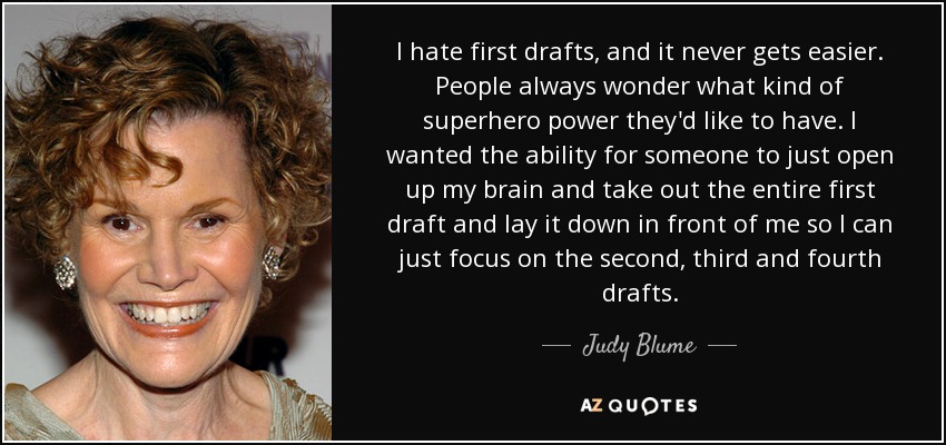I hate first drafts, and it never gets easier. People always wonder what kind of superhero power they'd like to have. I wanted the ability for someone to just open up my brain and take out the entire first draft and lay it down in front of me so I can just focus on the second, third and fourth drafts. - Judy Blume