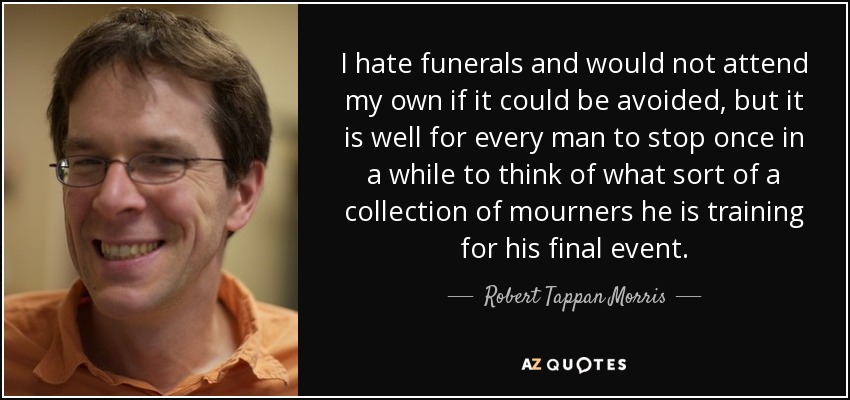I hate funerals and would not attend my own if it could be avoided, but it is well for every man to stop once in a while to think of what sort of a collection of mourners he is training for his final event. - Robert Tappan Morris