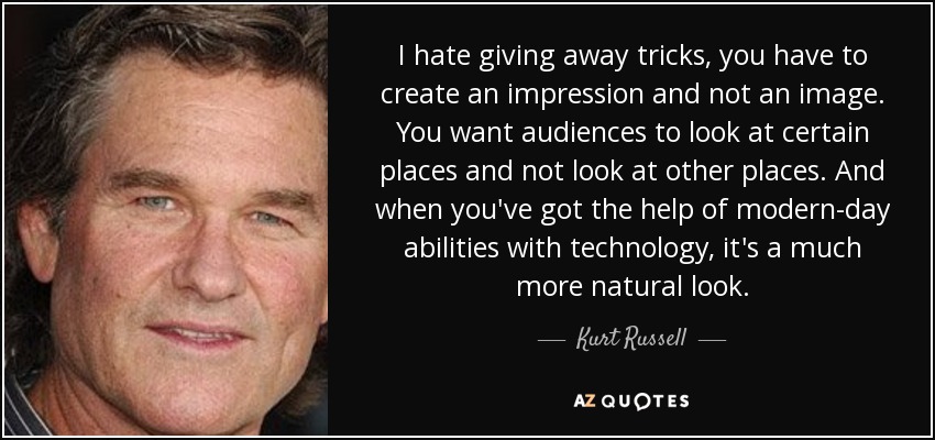 I hate giving away tricks, you have to create an impression and not an image. You want audiences to look at certain places and not look at other places. And when you've got the help of modern-day abilities with technology, it's a much more natural look. - Kurt Russell
